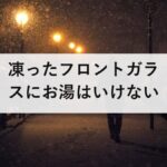凍ったフロントガラスにお湯はいけない｜割れる理由と、前夜1分で終わる対策
